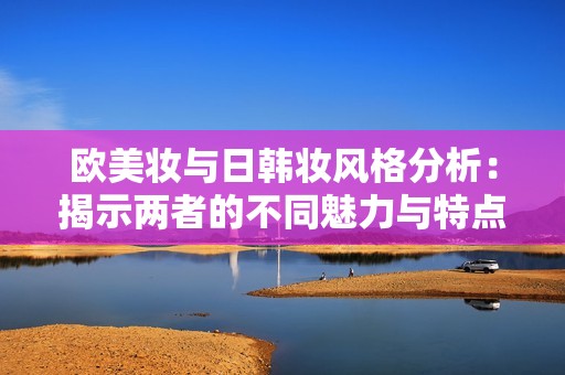欧美妆与日韩妆风格分析：揭示两者的不同魅力与特点