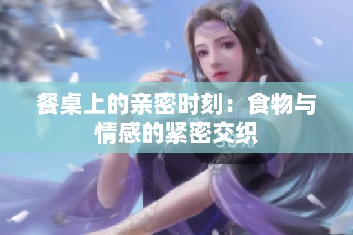 餐桌上的亲密时刻：食物与情感的紧密交织