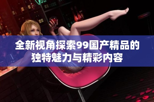 全新视角探索99国产精品的独特魅力与精彩内容