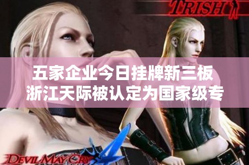 五家企业今日挂牌新三板 浙江天际被认定为国家级专精特新“小巨人”