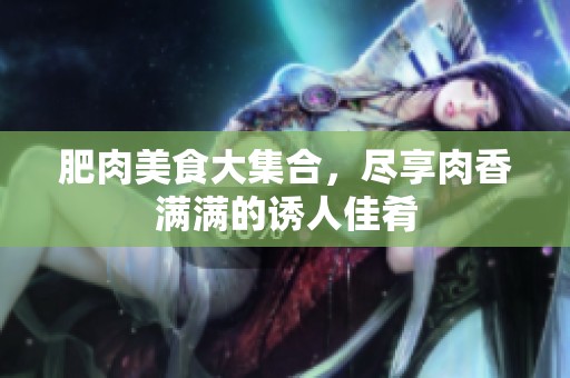肥肉美食大集合，尽享肉香满满的诱人佳肴