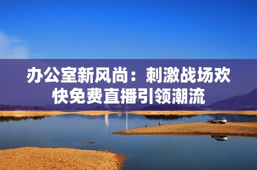 办公室新风尚：刺激战场欢快免费直播引领潮流