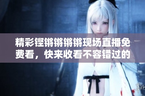 精彩铿锵锵锵锵现场直播免费看，快来收看不容错过的精彩内容！
