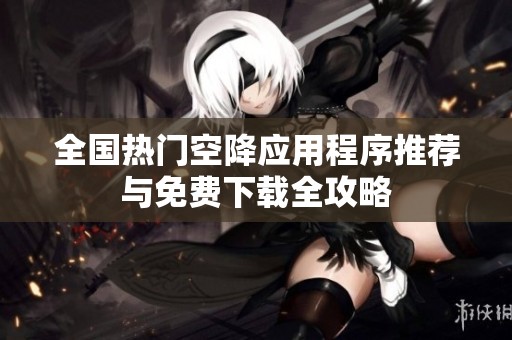 全国热门空降应用程序推荐与免费下载全攻略
