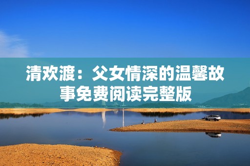 清欢渡：父女情深的温馨故事免费阅读完整版