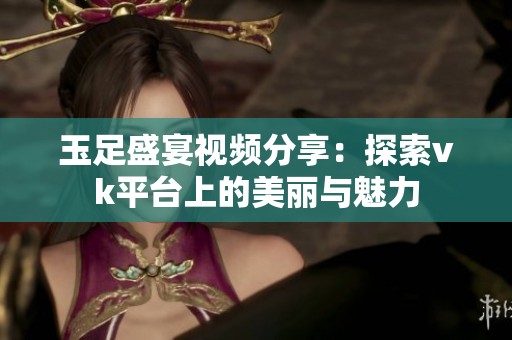 玉足盛宴视频分享：探索vk平台上的美丽与魅力