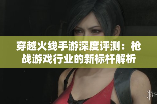 穿越火线手游深度评测：枪战游戏行业的新标杆解析