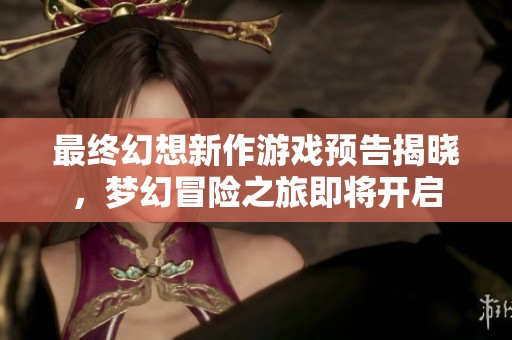 最终幻想新作游戏预告揭晓，梦幻冒险之旅即将开启