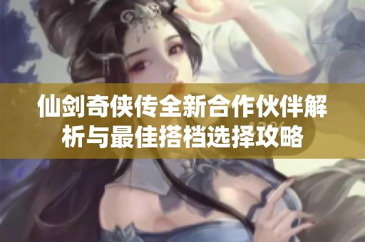 仙剑奇侠传全新合作伙伴解析与最佳搭档选择攻略