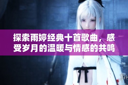 探索雨婷经典十首歌曲，感受岁月的温暖与情感的共鸣