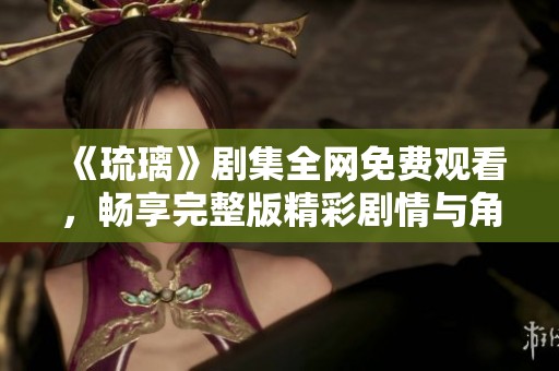 《琉璃》剧集全网免费观看，畅享完整版精彩剧情与角色发展