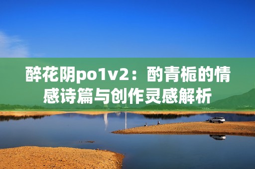 醉花阴po1v2：酌青栀的情感诗篇与创作灵感解析