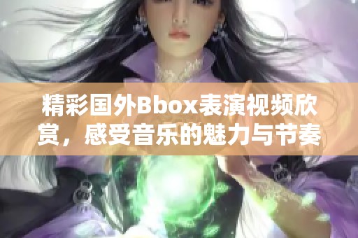 精彩国外Bbox表演视频欣赏，感受音乐的魅力与节奏的碰撞
