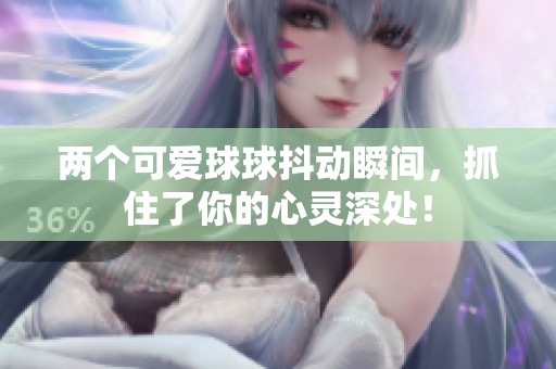 两个可爱球球抖动瞬间，抓住了你的心灵深处！
