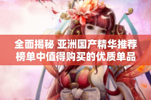 全面揭秘 亚洲国产精华推荐榜单中值得购买的优质单品