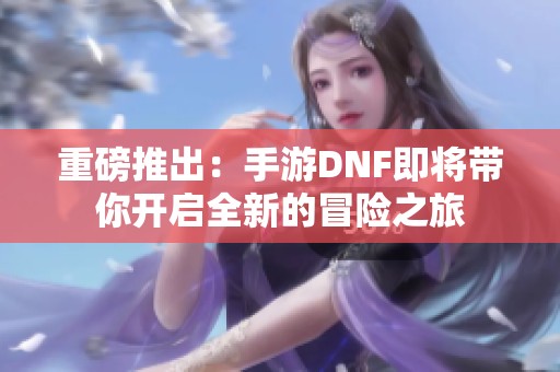 重磅推出：手游DNF即将带你开启全新的冒险之旅