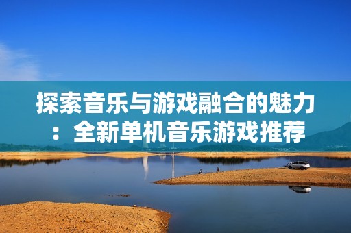 探索音乐与游戏融合的魅力：全新单机音乐游戏推荐