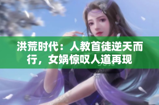 洪荒时代：人教首徒逆天而行，女娲惊叹人道再现