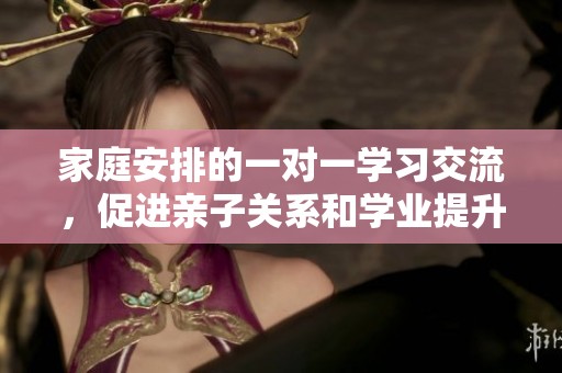 家庭安排的一对一学习交流，促进亲子关系和学业提升