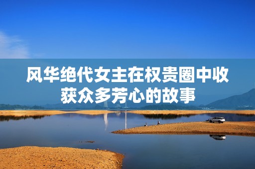 风华绝代女主在权贵圈中收获众多芳心的故事
