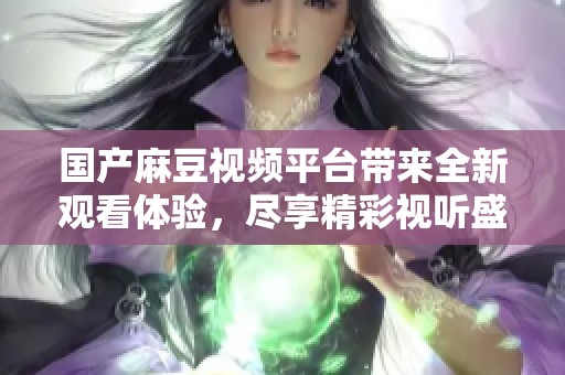 国产麻豆视频平台带来全新观看体验，尽享精彩视听盛宴