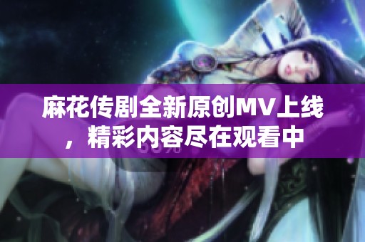 麻花传剧全新原创MV上线，精彩内容尽在观看中