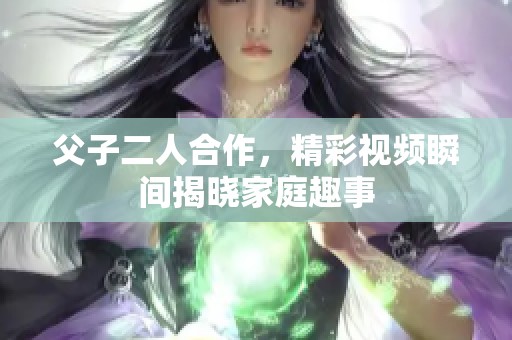 父子二人合作，精彩视频瞬间揭晓家庭趣事