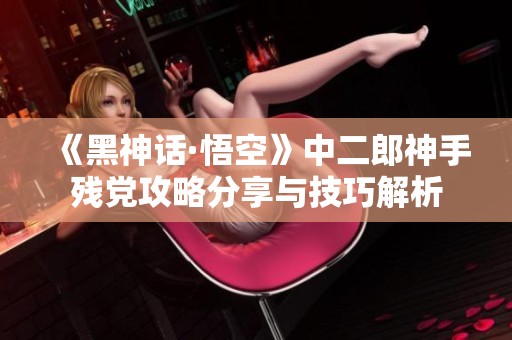 《黑神话·悟空》中二郎神手残党攻略分享与技巧解析