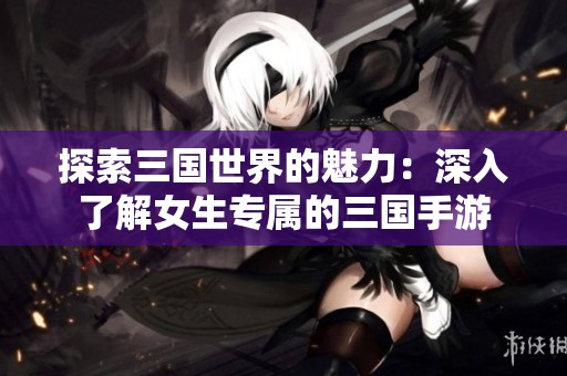 探索三国世界的魅力：深入了解女生专属的三国手游