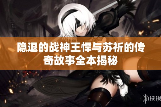 隐退的战神王悍与苏祈的传奇故事全本揭秘