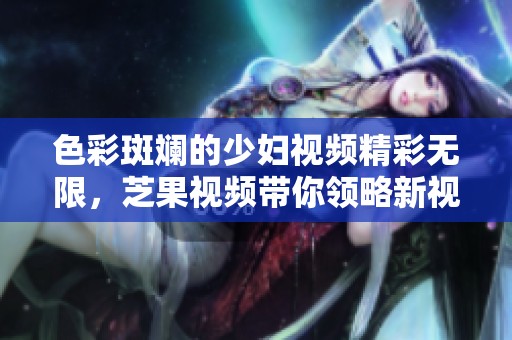 色彩斑斓的少妇视频精彩无限，芝果视频带你领略新视界