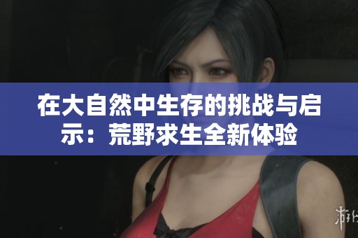 在大自然中生存的挑战与启示：荒野求生全新体验