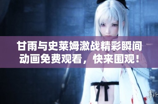 甘雨与史莱姆激战精彩瞬间动画免费观看，快来围观！