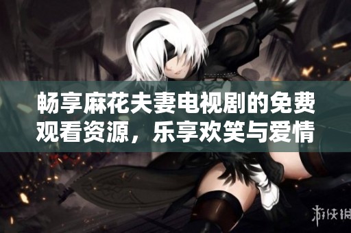 畅享麻花夫妻电视剧的免费观看资源，乐享欢笑与爱情故事