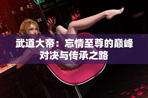 武道大帝：忘情至尊的巅峰对决与传承之路