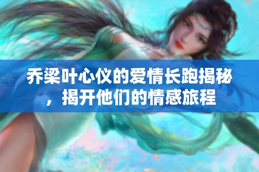 乔梁叶心仪的爱情长跑揭秘，揭开他们的情感旅程