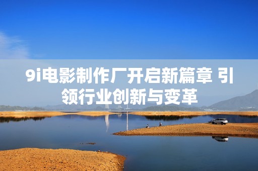 9i电影制作厂开启新篇章 引领行业创新与变革