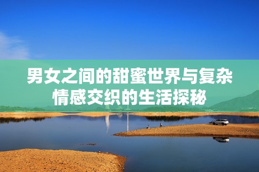 男女之间的甜蜜世界与复杂情感交织的生活探秘