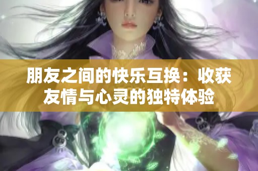 朋友之间的快乐互换：收获友情与心灵的独特体验