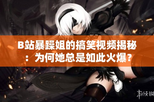 B站暴躁姐的搞笑视频揭秘：为何她总是如此火爆？
