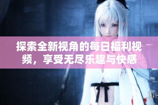 探索全新视角的每日福利视频，享受无尽乐趣与快感