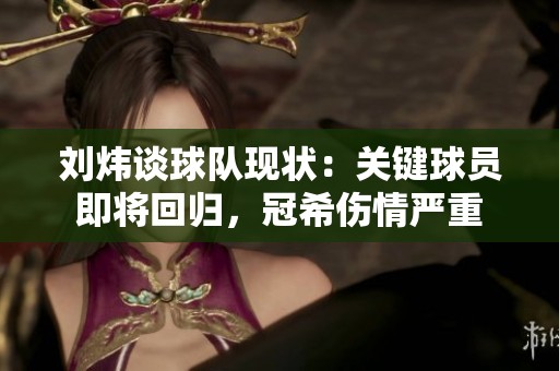 刘炜谈球队现状：关键球员即将回归，冠希伤情严重
