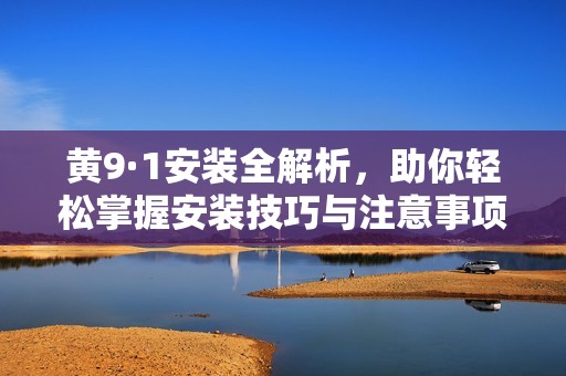 黄9·1安装全解析，助你轻松掌握安装技巧与注意事项