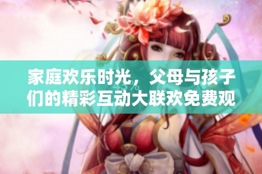 家庭欢乐时光，父母与孩子们的精彩互动大联欢免费观看