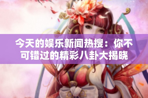 今天的娱乐新闻热搜：你不可错过的精彩八卦大揭晓