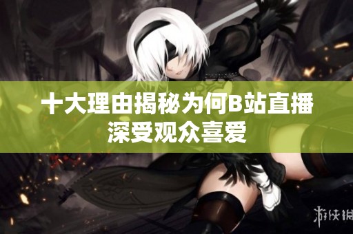 十大理由揭秘为何B站直播深受观众喜爱