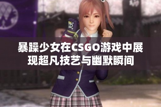 暴躁少女在CSGO游戏中展现超凡技艺与幽默瞬间