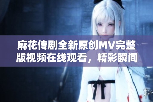麻花传剧全新原创MV完整版视频在线观看，精彩瞬间不容错过