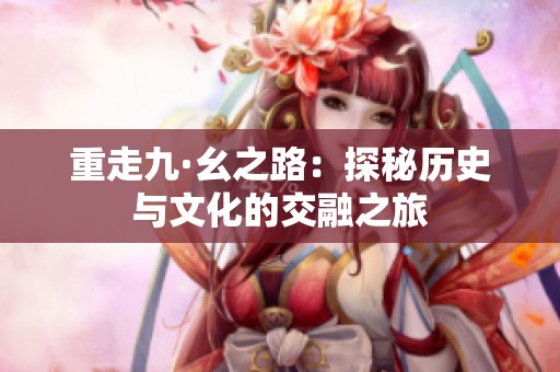 重走九·幺之路：探秘历史与文化的交融之旅
