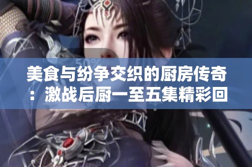 美食与纷争交织的厨房传奇：激战后厨一至五集精彩回顾